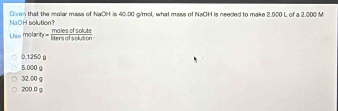 given that the molar mass of naoh is 40.00 g/mol, what mass of naoh is needed to make 2.500 l of a 2.000 m naoh solution? use molarity = \\frac{moles of solute}{liters of solution}. 0.1250 g 5.000 g 32.00 g 200.0 g