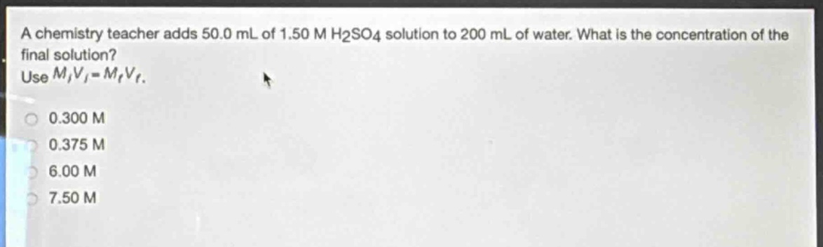 a chemistry teacher adds 50.0 ml of 1.50 m h₂so₄ solution to 200 ml of water. what is the concentration of the final solution? use $m_iv_i = m_fv_f$. 0.300 m 0.375 m 6.00 m 7.50 m