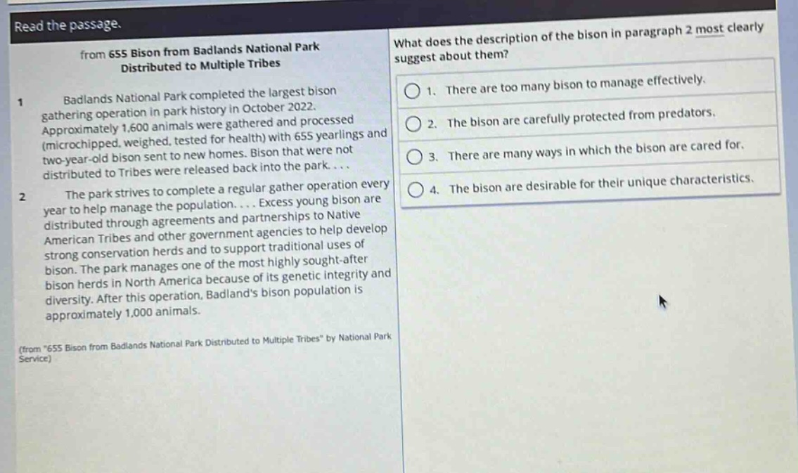 read the passage.\nfrom 655 bison from badlands national park distributed to multiple tribes\n1 badlands national park completed the largest bison gathering operation in park history in october 2022. approximately 1,600 animals were gathered and processed (microchipped, weighed, tested for health) with 655 yearlings and two - year - old bison sent to new homes. bison that were not distributed to tribes were released back into the park....\n2 the park strives to complete a regular gather operation every year to help manage the population.... excess young bison are distributed through agreements and partnerships to native american tribes and other government agencies to help develop strong conservation herds and to support traditional uses of bison. the park manages one of the most highly sought - after bison herds in north america because of its genetic integrity and diversity. after this operation, badlands bison population is approximately 1,000 animals.\n(from \655 bison from badlands national park distributed to multiple tribes\ by national park service)\nwhat does the description of the bison in paragraph 2 most clearly suggest about them?\n1. there are too many bison to manage effectively.\n2. the bison are carefully protected from predators.\n3. there are many ways in which the bison are cared for.\n4. the bison are desirable for their unique characteristics.