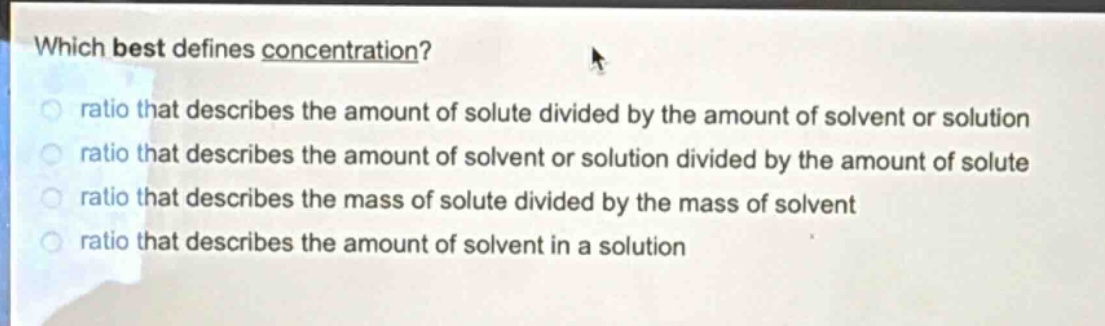 which best defines concentration?\nratio that describes the amount of solute divided by the amount of solvent or solution\nratio that describes the amount of solvent or solution divided by the amount of solute\nratio that describes the mass of solute divided by the mass of solvent\nratio that describes the amount of solvent in a solution