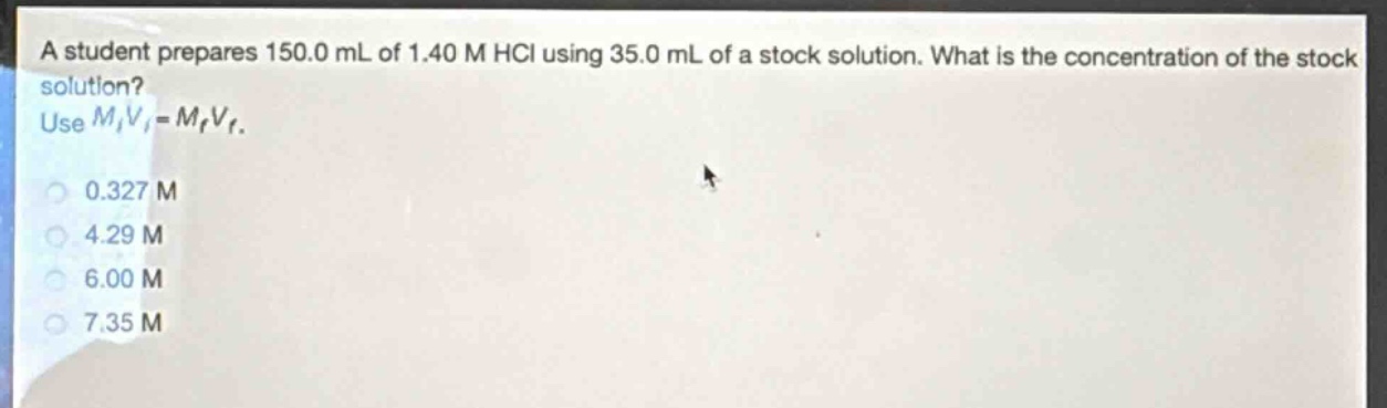 a student prepares 150.0 ml of 1.40 m hcl using 35.0 ml of a stock solution. what is the concentration of the stock solution? use $m_iv_i = m_fv_f$. 0.327 m 4.29 m 6.00 m 7.35 m