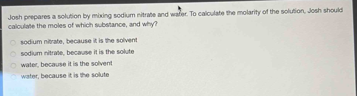 josh prepares a solution by mixing sodium nitrate and water. to calculate the molarity of the solution, josh should calculate the moles of which substance, and why?\n sodium nitrate, because it is the solvent\n sodium nitrate, because it is the solute\n water, because it is the solvent\n water, because it is the solute
