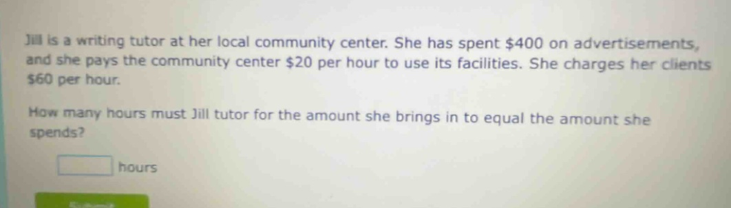 jill is a writing tutor at her local community center. she has spent $400 on advertisements, and she pays the community center $20 per hour to use its facilities. she charges her clients $60 per hour. how many hours must jill tutor for the amount she brings in to equal the amount she spends? hours