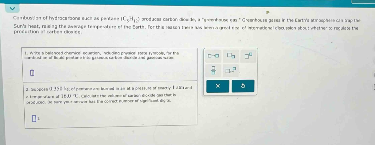combustion of hydrocarbons such as pentane (c₅h₁₂) produces carbon dioxide, a \greenhouse gas.\ greenhouse gases in the earths atmosphere can trap the suns heat, raising the average temperature of the earth. for this reason there has been a great deal of international discussion about whether to regulate the production of carbon dioxide.\n1. write a balanced chemical equation, including physical state symbols, for the combustion of liquid pentane into gaseous carbon dioxide and gaseous water.\n2. suppose 0.350 kg of pentane are burned in air at a pressure of exactly 1 atm and a temperature of 16.0 °c. calculate the volume of carbon dioxide gas that is produced. be sure your answer has the correct number of significant digits.