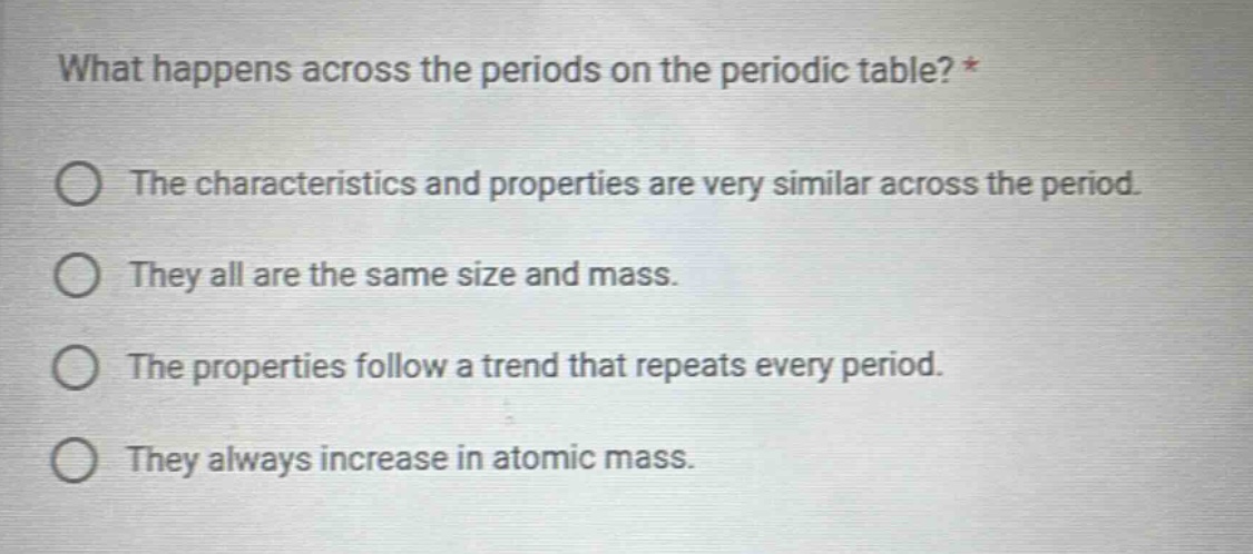 what happens across the periods on the periodic table? *\nthe characteristics and properties are very similar across the period.\nthey all are the same size and mass.\nthe properties follow a trend that repeats every period.\nthey always increase in atomic mass.