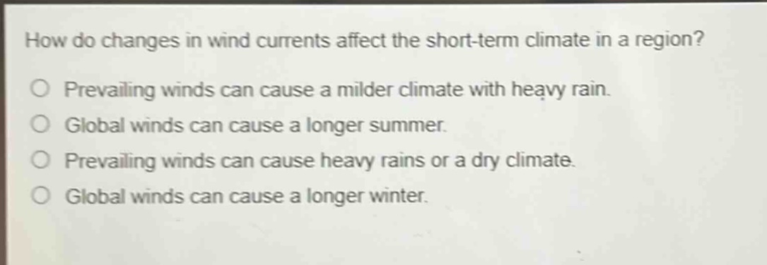 how do changes in wind currents affect the short - term climate in a region?\n○ prevailing winds can cause a milder climate with heavy rain.\n○ global winds can cause a longer summer.\n○ prevailing winds can cause heavy rains or a dry climate.\n○ global winds can cause a longer winter.