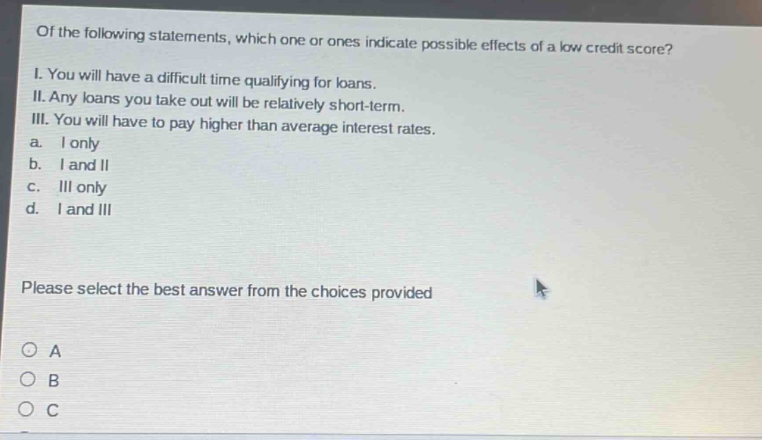 of the following statements, which one or ones indicate possible effects of a low credit score? i. you will have a difficult time qualifying for loans. ii. any loans you take out will be relatively short - term. iii. you will have to pay higher than average interest rates. a. i only b. i and ii c. iii only d. i and iii please select the best answer from the choices provided