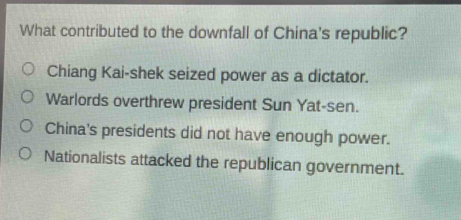 what contributed to the downfall of chinas republic?\n○ chiang kai - shek seized power as a dictator.\n○ warlords overthrew president sun yat - sen.\n○ chinas presidents did not have enough power.\n○ nationalists attacked the republican government.