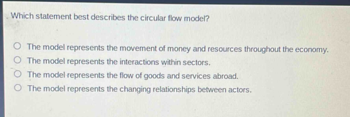 which statement best describes the circular flow model?\no the model represents the movement of money and resources throughout the economy.\no the model represents the interactions within sectors.\no the model represents the flow of goods and services abroad.\no the model represents the changing relationships between actors.