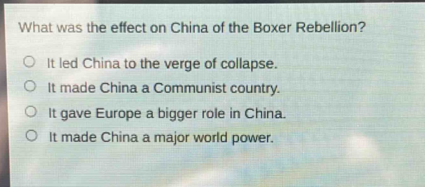 what was the effect on china of the boxer rebellion?\no it led china to the verge of collapse.\no it made china a communist country.\no it gave europe a bigger role in china.\no it made china a major world power.