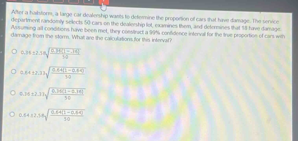 after a hailstorm, a large car dealership wants to determine the proportion of cars that have damage. the service department randomly selects 50 cars on the dealership lot, examines them, and determines that 18 have damage. assuming all conditions have been met, they construct a 99% confidence interval for the true proportion of cars with damage from the storm. what are the calculations for this interval?\n0.36±2.58√(0.36(1 - 0.36)/50)\n0.64±2.33√(0.64(1 - 0.64)/50)\n0.36±2.33√(0.36(1 - 0.36)/50)\n0.64±2.58√(0.64(1 - 0.64)/50)