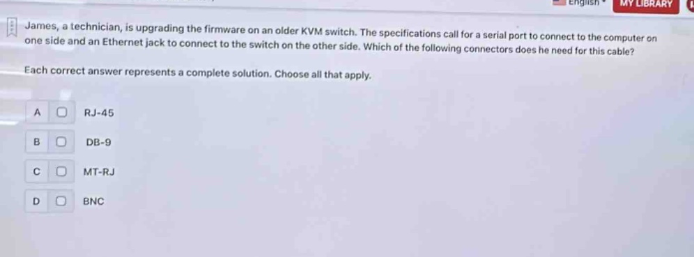 james, a technician, is upgrading the firmware on an older kvm switch. the specifications call for a serial port to connect to the computer on one side and an ethernet jack to connect to the switch on the other side. which of the following connectors does he need for this cable? each correct answer represents a complete solution. choose all that apply. a rj - 45 b db - 9 c mt - rj d bnc