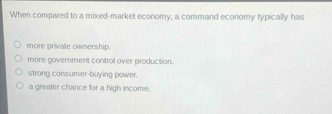 when compared to a mixed - market economy, a command economy typically has\nmore private ownership.\nmore government control over production.\nstrong consumer - buying power.\na greater chance for a high income.