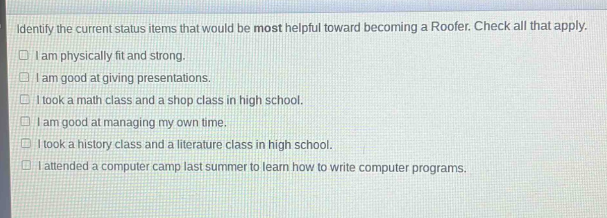 identify the current status items that would be most helpful toward becoming a roofer. check all that apply.\n□ i am physically fit and strong.\n□ i am good at giving presentations.\n□ i took a math class and a shop class in high school.\n□ i am good at managing my own time.\n□ i took a history class and a literature class in high school.\n□ i attended a computer camp last summer to learn how to write computer programs.