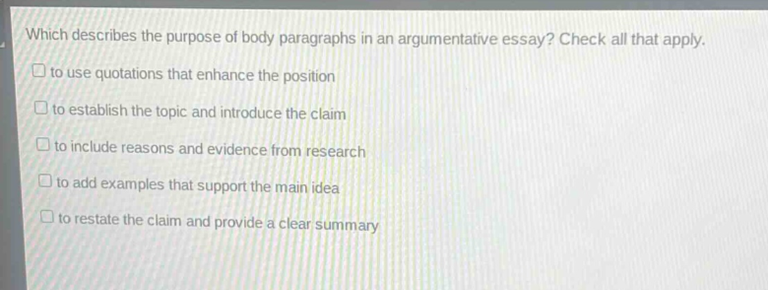 which describes the purpose of body paragraphs in an argumentative essay? check all that apply. to use quotations that enhance the position to establish the topic and introduce the claim to include reasons and evidence from research to add examples that support the main idea to restate the claim and provide a clear summary