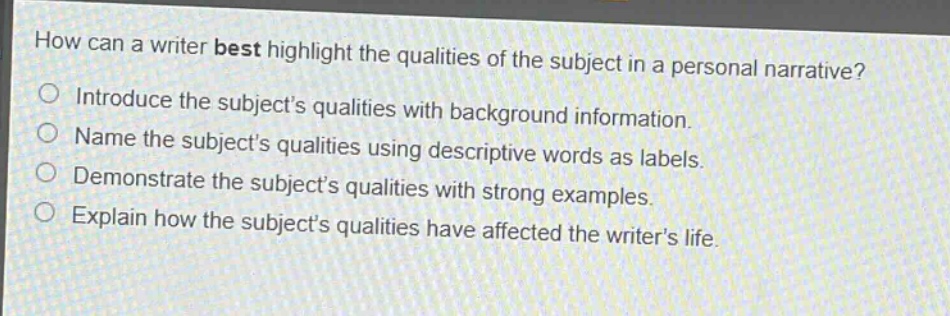 how can a writer best highlight the qualities of the subject in a personal narrative?\nintroduce the subjects qualities with background information.\nname the subjects qualities using descriptive words as labels.\ndemonstrate the subjects qualities with strong examples.\nexplain how the subjects qualities have affected the writers life.