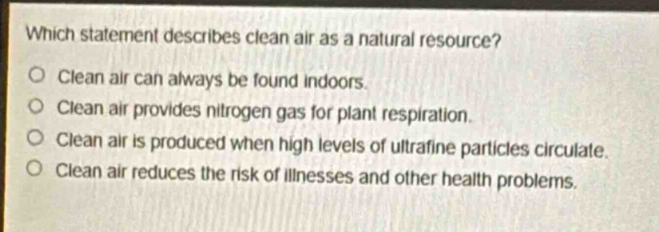 which statement describes clean air as a natural resource?\no clean air can always be found indoors.\no clean air provides nitrogen gas for plant respiration.\no clean air is produced when high levels of ultrafine particles circulate.\no clean air reduces the risk of illnesses and other health problems.