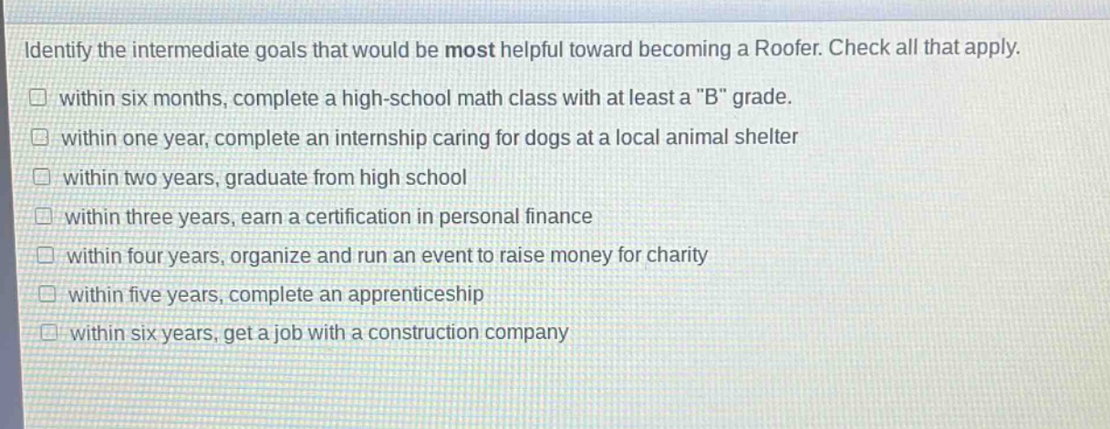 identify the intermediate goals that would be most helpful toward becoming a roofer. check all that apply.\n□ within six months, complete a high - school math class with at least a \b\ grade.\n□ within one year, complete an internship caring for dogs at a local animal shelter\n□ within two years, graduate from high school\n□ within three years, earn a certification in personal finance\n□ within four years, organize and run an event to raise money for charity\n□ within five years, complete an apprenticeship\n□ within six years, get a job with a construction company