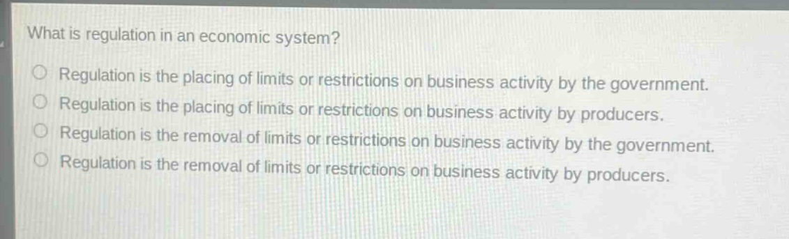 what is regulation in an economic system?\no regulation is the placing of limits or restrictions on business activity by the government.\no regulation is the placing of limits or restrictions on business activity by producers.\no regulation is the removal of limits or restrictions on business activity by the government.\no regulation is the removal of limits or restrictions on business activity by producers.