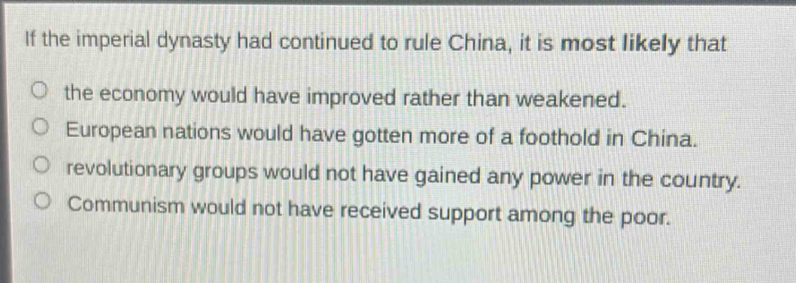 if the imperial dynasty had continued to rule china, it is most likely that\nthe economy would have improved rather than weakened.\neuropean nations would have gotten more of a foothold in china.\nrevolutionary groups would not have gained any power in the country.\ncommunism would not have received support among the poor.
