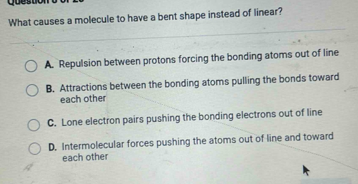 what causes a molecule to have a bent shape instead of linear?\na. repulsion between protons forcing the bonding atoms out of line\nb. attractions between the bonding atoms pulling the bonds toward each other\nc. lone electron pairs pushing the bonding electrons out of line\nd. intermolecular forces pushing the atoms out of line and toward each other