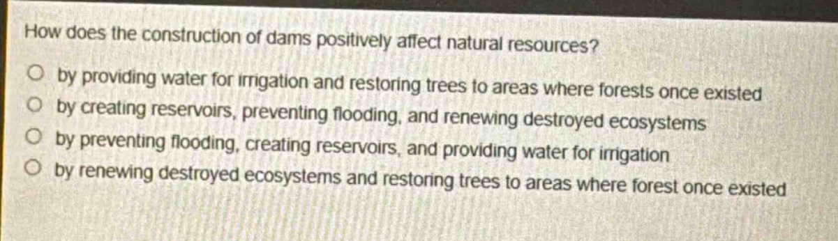 how does the construction of dams positively affect natural resources?\nby providing water for irrigation and restoring trees to areas where forests once existed\nby creating reservoirs, preventing flooding, and renewing destroyed ecosystems\nby preventing flooding, creating reservoirs, and providing water for irrigation\nby renewing destroyed ecosystems and restoring trees to areas where forest once existed