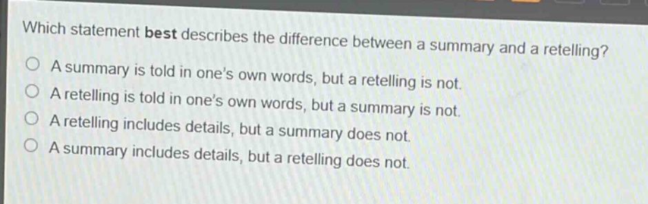 which statement best describes the difference between a summary and a retelling?\na summary is told in one’s own words, but a retelling is not.\na retelling is told in one’s own words, but a summary is not.\na retelling includes details, but a summary does not.\na summary includes details, but a retelling does not.