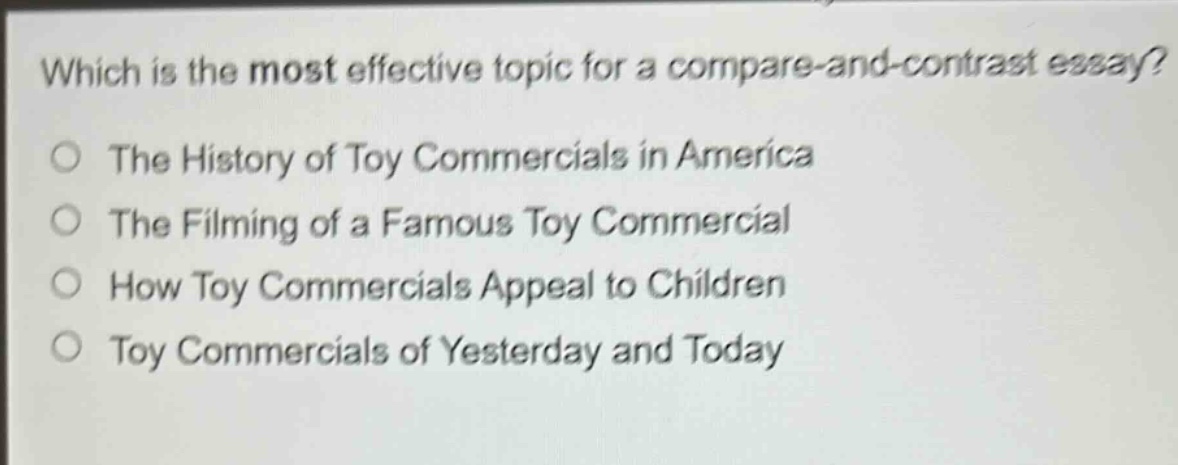 which is the most effective topic for a compare - and - contrast essay?\nthe history of toy commercials in america\nthe filming of a famous toy commercial\nhow toy commercials appeal to children\ntoy commercials of yesterday and today