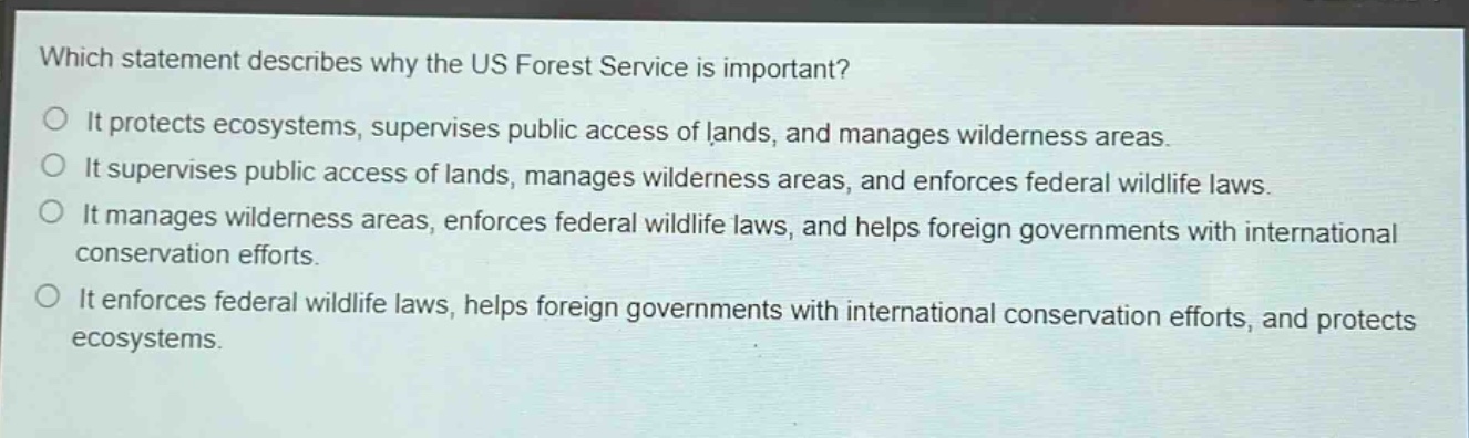 which statement describes why the us forest service is important?\no it protects ecosystems, supervises public access of lands, and manages wilderness areas.\no it supervises public access of lands, manages wilderness areas, and enforces federal wildlife laws.\no it manages wilderness areas, enforces federal wildlife laws, and helps foreign governments with international conservation efforts.\no it enforces federal wildlife laws, helps foreign governments with international conservation efforts, and protects ecosystems.
