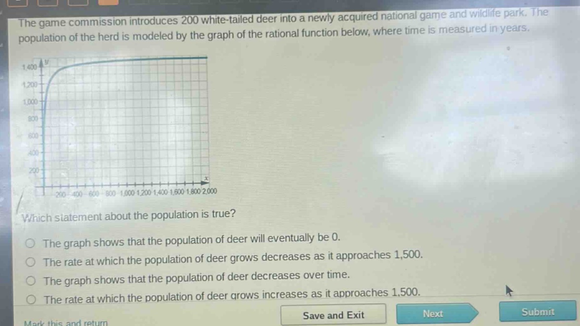 the game commission introduces 200 white - tailed deer into a newly acquired national game and wildlife park. the population of the herd is modeled by the graph of the rational function below, where time is measured in years. which statement about the population is true? the graph shows that the population of deer will eventually be 0. the rate at which the population of deer grows decreases as it approaches 1,500. the graph shows that the population of deer decreases over time. the rate at which the population of deer grows increases as it approaches 1,500.