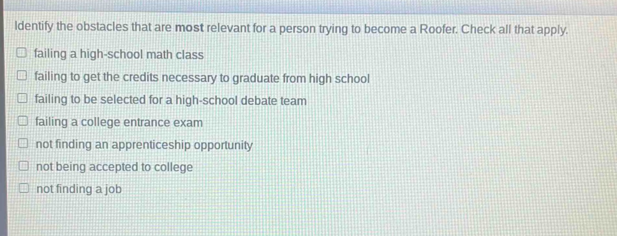 identify the obstacles that are most relevant for a person trying to become a roofer. check all that apply.\n□ failing a high - school math class\n□ failing to get the credits necessary to graduate from high school\n□ failing to be selected for a high - school debate team\n□ failing a college entrance exam\n□ not finding an apprenticeship opportunity\n□ not being accepted to college\n□ not finding a job