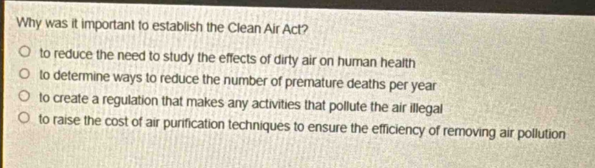 why was it important to establish the clean air act?\no to reduce the need to study the effects of dirty air on human health\no to determine ways to reduce the number of premature deaths per year\no to create a regulation that makes any activities that pollute the air illegal\no to raise the cost of air purification techniques to ensure the efficiency of removing air pollution