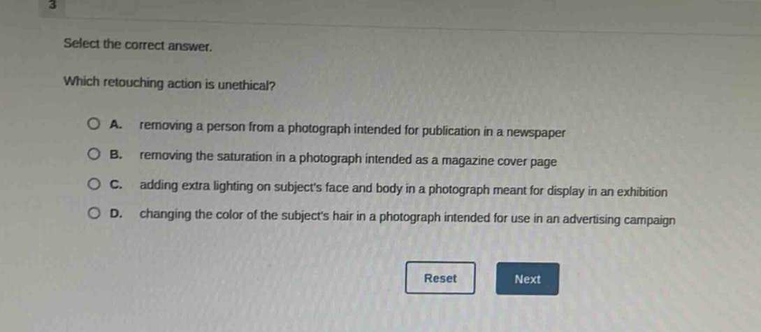 select the correct answer. which retouching action is unethical? a. removing a person from a photograph intended for publication in a newspaper b. removing the saturation in a photograph intended as a magazine cover page c. adding extra lighting on subjects face and body in a photograph meant for display in an exhibition d. changing the color of the subjects hair in a photograph intended for use in an advertising campaign