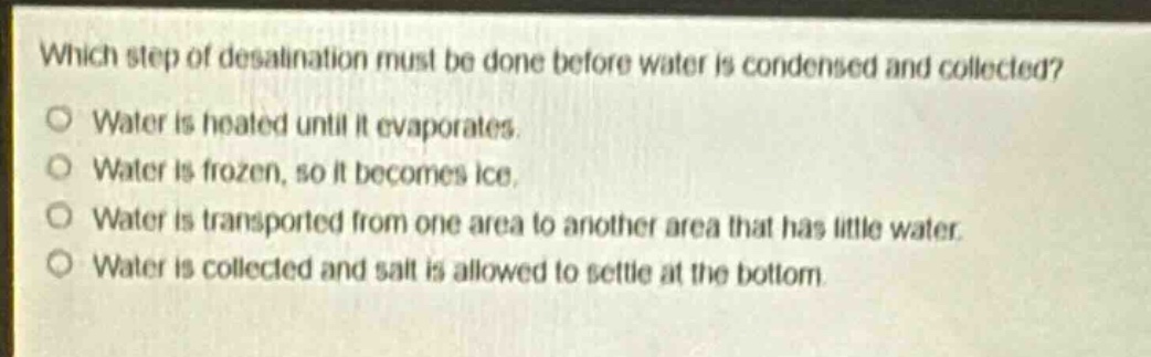 which step of desalination must be done before water is condensed and collected?\no water is heated until it evaporates.\no water is frozen, so it becomes ice.\no water is transported from one area to another area that has little water.\no water is collected and salt is allowed to settle at the bottom.