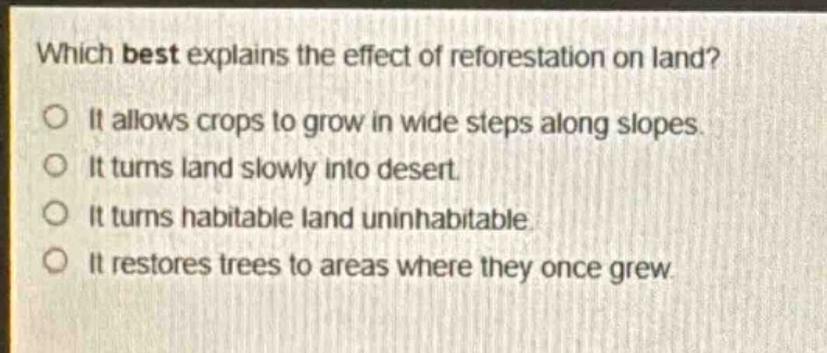 which best explains the effect of reforestation on land?\nit allows crops to grow in wide steps along slopes.\nit turns land slowly into desert.\nit turns habitable land uninhabitable.\nit restores trees to areas where they once grew.