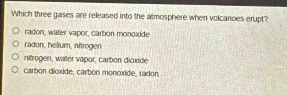 which three gases are released into the atmosphere when volcanoes erupt?\no radon, water vapor, carbon monoxide\no radon, helium, nitrogen\no nitrogen, water vapor, carbon dioxide\no carbon dioxide, carbon monoxide, radon