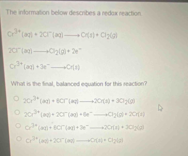 the information below describes a redox reaction.\ncr^{3 + }(aq)+2cl^{-}(aq)→cr(s)+cl_{2}(g)\n2cl^{-}(aq)→cl_{2}(g)+2e^{-}\ncr^{3 + }(aq)+3e^{-}→cr(s)\nwhat is the final, balanced equation for this reaction?\no 2cr^{3 + }(aq)+6cl^{-}(aq)→2cr(s)+3cl_{2}(g)\no 2cr^{3 + }(aq)+2cl^{-}(aq)+6e^{-}→cl_{2}(g)+2cr(s)\no cr^{3 + }(aq)+6cl^{-}(aq)+3e^{-}→2cr(s)+3cl_{2}(g)\no cr^{3 + }(aq)+2cl^{-}(aq)→cr(s)+cl_{2}(g)