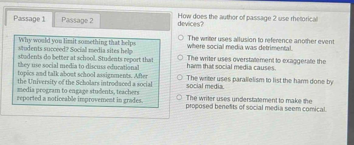 passage 1 passage 2 how does the author of passage 2 use rhetorical devices? why would you limit something that helps students succeed? social media sites help students do better at school. students report that they use social media to discuss educational topics and talk about school assignments. after the university of the scholars introduced a social media program to engage students, teachers reported a noticeable improvement in grades. the writer uses allusion to reference another event where social media was detrimental. the writer uses overstatement to exaggerate the harm that social media causes. the writer uses parallelism to list the harm done by social media. the writer uses understatement to make the proposed benefits of social media seem comical.