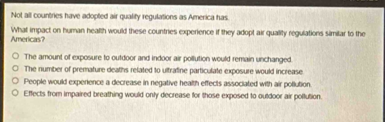not all countries have adopted air quality regulations as america has. what impact on human health would these countries experience if they adopt air quality regulations similar to the americas?\nthe amount of exposure to outdoor and indoor air pollution would remain unchanged.\nthe number of premature deaths related to ultrafine particulate exposure would increase.\npeople would experience a decrease in negative health effects associated with air pollution.\neffects from impaired breathing would only decrease for those exposed to outdoor air pollution.
