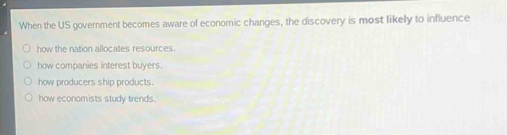 when the us government becomes aware of economic changes, the discovery is most likely to influence\nhow the nation allocates resources.\nhow companies interest buyers.\nhow producers ship products.\nhow economists study trends.