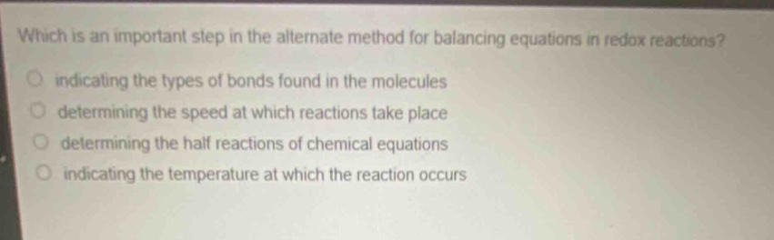 which is an important step in the alternate method for balancing equations in redox reactions?\nindicating the types of bonds found in the molecules\ndetermining the speed at which reactions take place\ndetermining the half reactions of chemical equations\nindicating the temperature at which the reaction occurs