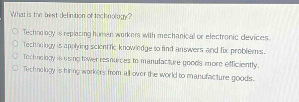 what is the best definition of technology?\ntechnology is replacing human workers with mechanical or electronic devices.\ntechnology is applying scientific knowledge to find answers and fix problems.\ntechnology is using fewer resources to manufacture goods more efficiently.\ntechnology is hiring workers from all over the world to manufacture goods.