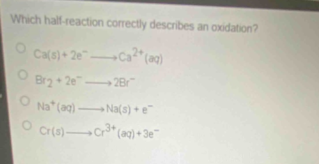 which half - reaction correctly describes an oxidation?\nca(s)+2e⁻→ca²⁺(aq)\nbr₂ + 2e⁻→2br⁻\nna⁺(aq)→na(s)+e⁻\ncr(s)→cr³⁺(aq)+3e⁻