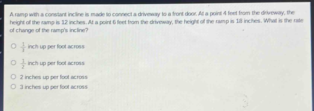 a ramp with a constant incline is made to connect a driveway to a front door. at a point 4 feet from the driveway, the height of the ramp is 12 inches. at a point 6 feet from the driveway, the height of the ramp is 18 inches. what is the rate of change of the ramps incline?\no $\frac{1}{3}$ inch up per foot across\no $\frac{1}{2}$ inch up per foot across\no 2 inches up per foot across\no 3 inches up per foot across