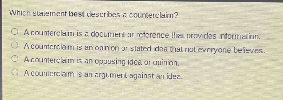 which statement best describes a counterclaim?\na counterclaim is a document or reference that provides information.\na counterclaim is an opinion or stated idea that not everyone believes.\na counterclaim is an opposing idea or opinion.\na counterclaim is an argument against an idea.