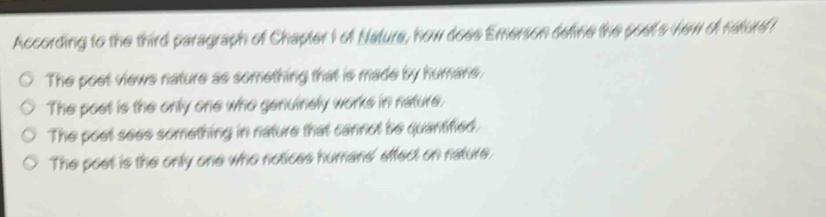 according to the third paragraph of chapter i of nature, how does emerson define the poets view of nature?\nthe poet views nature as something that is made by humans.\nthe poet is the only one who genuinely works in nature.\nthe poet sees something in nature that cannot be quantified.\nthe poet is the only one who notices humans effect on nature.