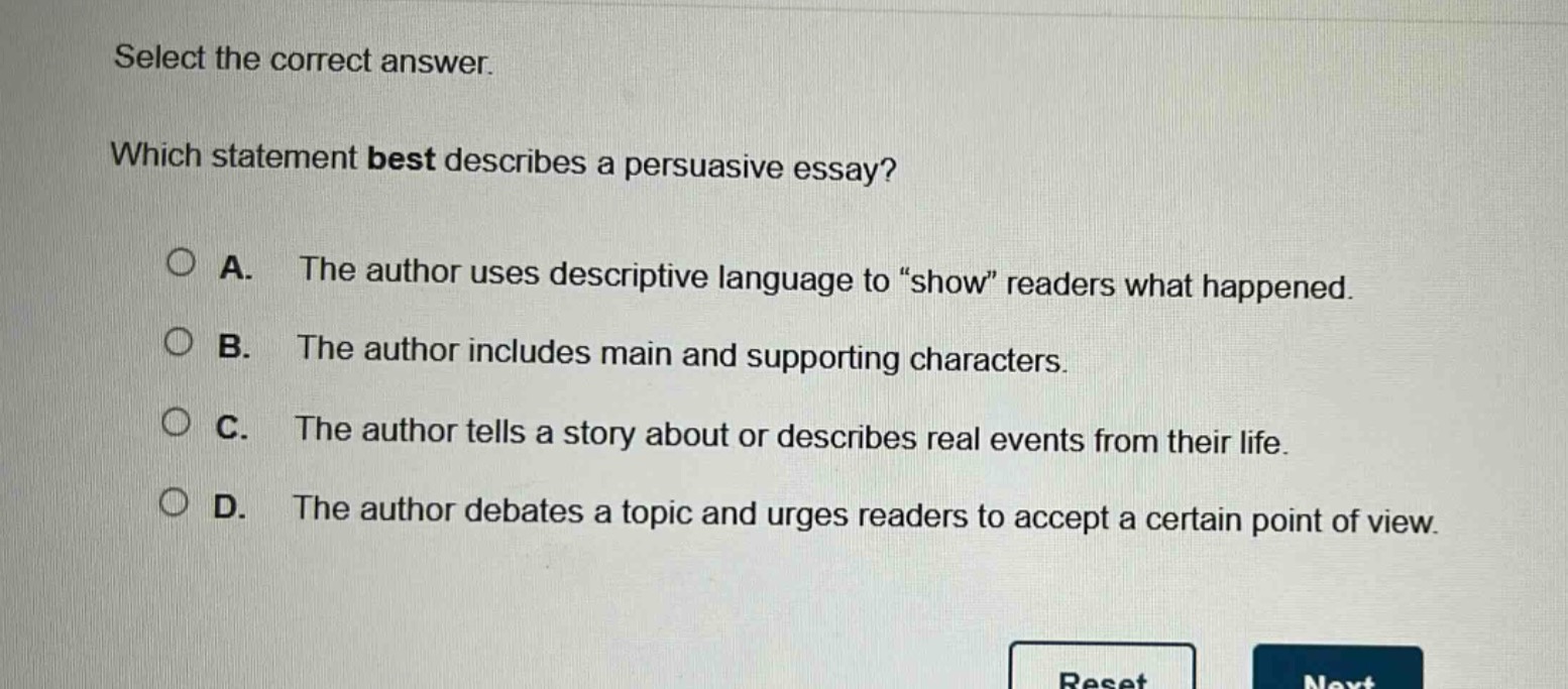 select the correct answer. which statement best describes a persuasive essay? a. the author uses descriptive language to “show” readers what happened. b. the author includes main and supporting characters. c. the author tells a story about or describes real events from their life. d. the author debates a topic and urges readers to accept a certain point of view.