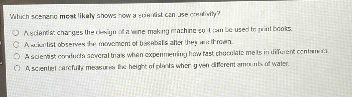 which scenario most likely shows how a scientist can use creativity?\na scientist changes the design of a wine - making machine so it can be used to print books.\na scientist observes the movement of baseballs after they are thrown.\na scientist conducts several trials when experimenting how fast chocolate melts in different containers.\na scientist carefully measures the height of plants when given different amounts of water.