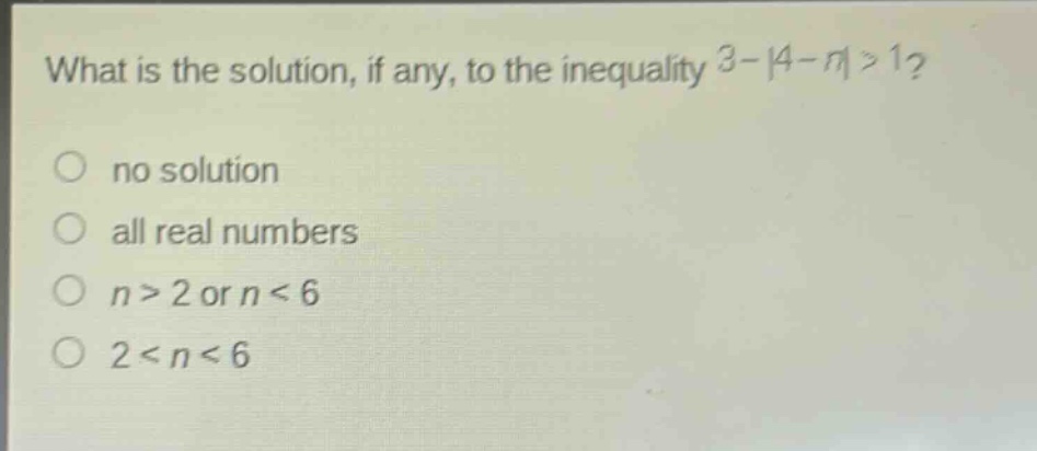 what is the solution, if any, to the inequality 3 - |4 - n| > 1?\nno solution\nall real numbers\nn > 2 or n < 6\n2 < n < 6