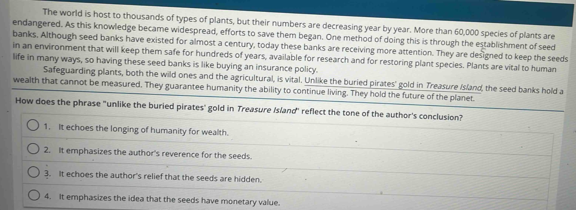 the world is host to thousands of types of plants, but their numbers are decreasing year by year. more than 60,000 species of plants are endangered. as this knowledge became widespread, efforts to save them began. one method of doing this is through the establishment of seed banks. although seed banks have existed for almost a century, today these banks are receiving more attention. they are designed to keep the seeds in an environment that will keep them safe for hundreds of years, available for research and for restoring plant species. plants are vital to human life in many ways, so having these seed banks is like buying an insurance policy.\nsafeguarding plants, both the wild ones and the agricultural, is vital. unlike the buried pirates gold in treasure island, the seed banks hold a wealth that cannot be measured. they guarantee humanity the ability to continue living. they hold the future of the planet.\nhow does the phrase \unlike the buried pirates gold in treasure island\ reflect the tone of the authors conclusion?\n1. it echoes the longing of humanity for wealth.\n2. it emphasizes the authors reverence for the seeds.\n3. it echoes the authors relief that the seeds are hidden.\n4. it emphasizes the idea that the seeds have monetary value.